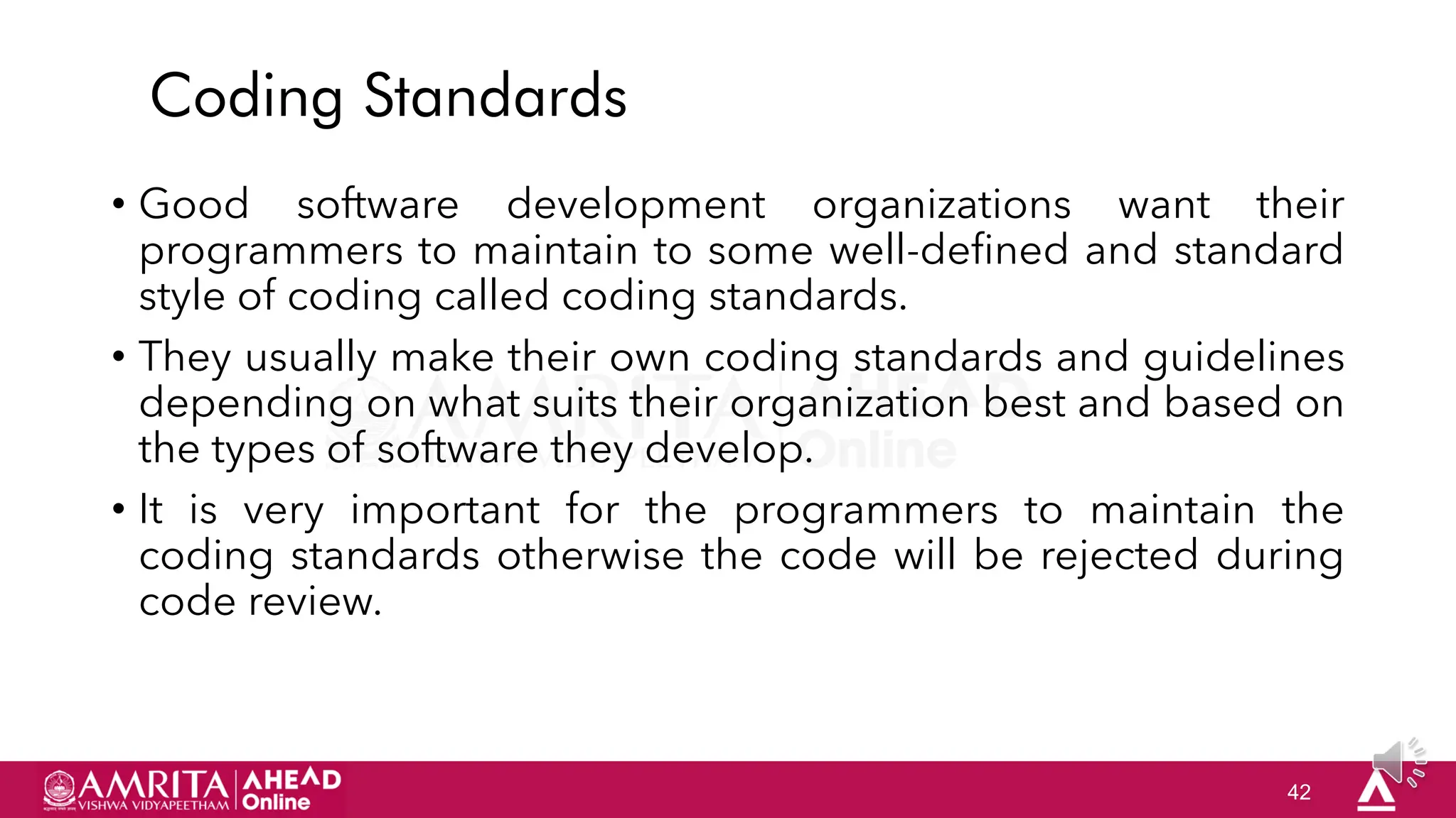 42
Coding Standards
• Good software development organizations want their
programmers to maintain to some well-defined and standard
style of coding called coding standards.
• They usually make their own coding standards and guidelines
depending on what suits their organization best and based on
the types of software they develop.
• It is very important for the programmers to maintain the
coding standards otherwise the code will be rejected during
code review.
 