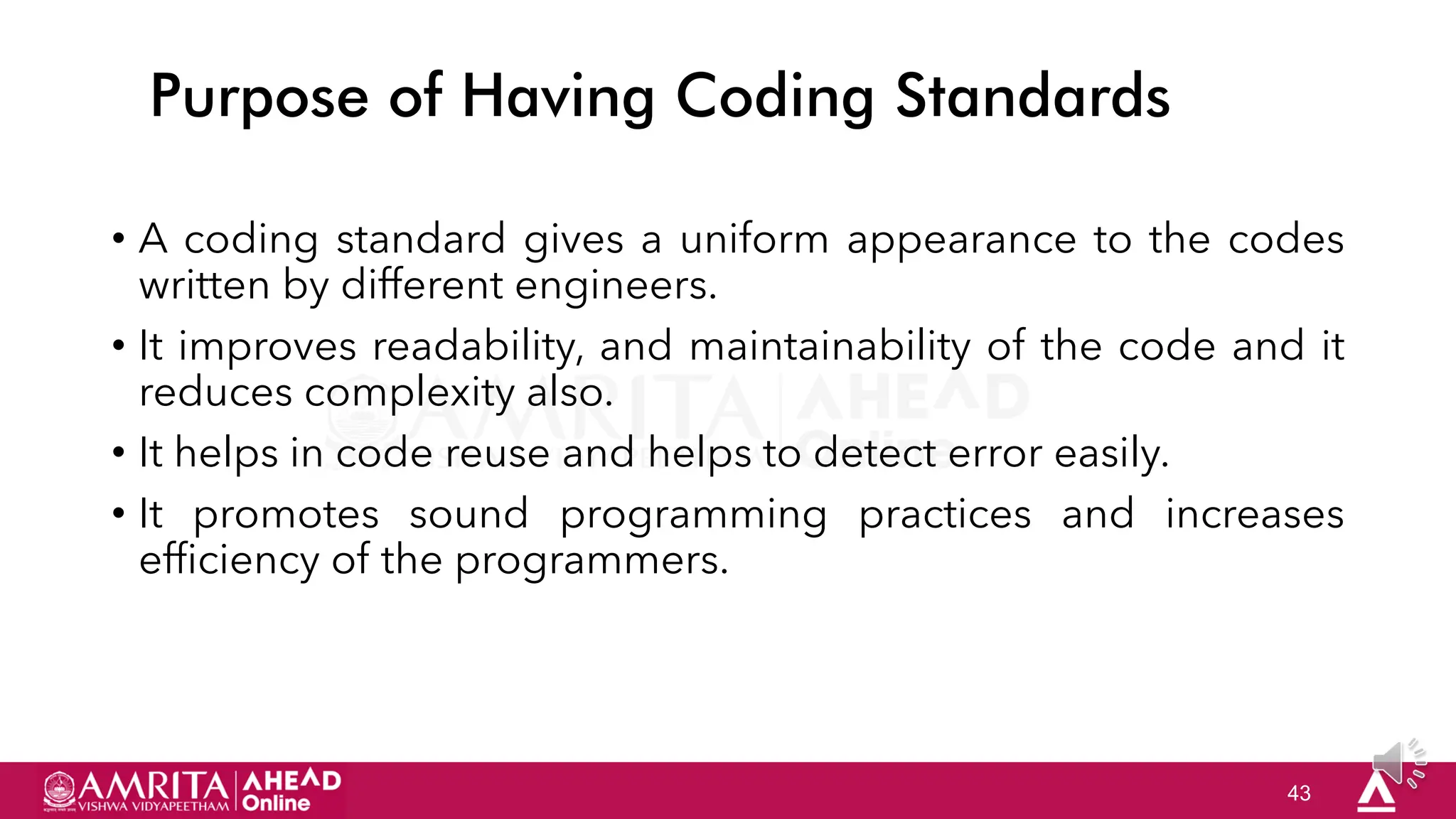 43
Purpose of Having Coding Standards
• A coding standard gives a uniform appearance to the codes
written by different engineers.
• It improves readability, and maintainability of the code and it
reduces complexity also.
• It helps in code reuse and helps to detect error easily.
• It promotes sound programming practices and increases
efficiency of the programmers.
 