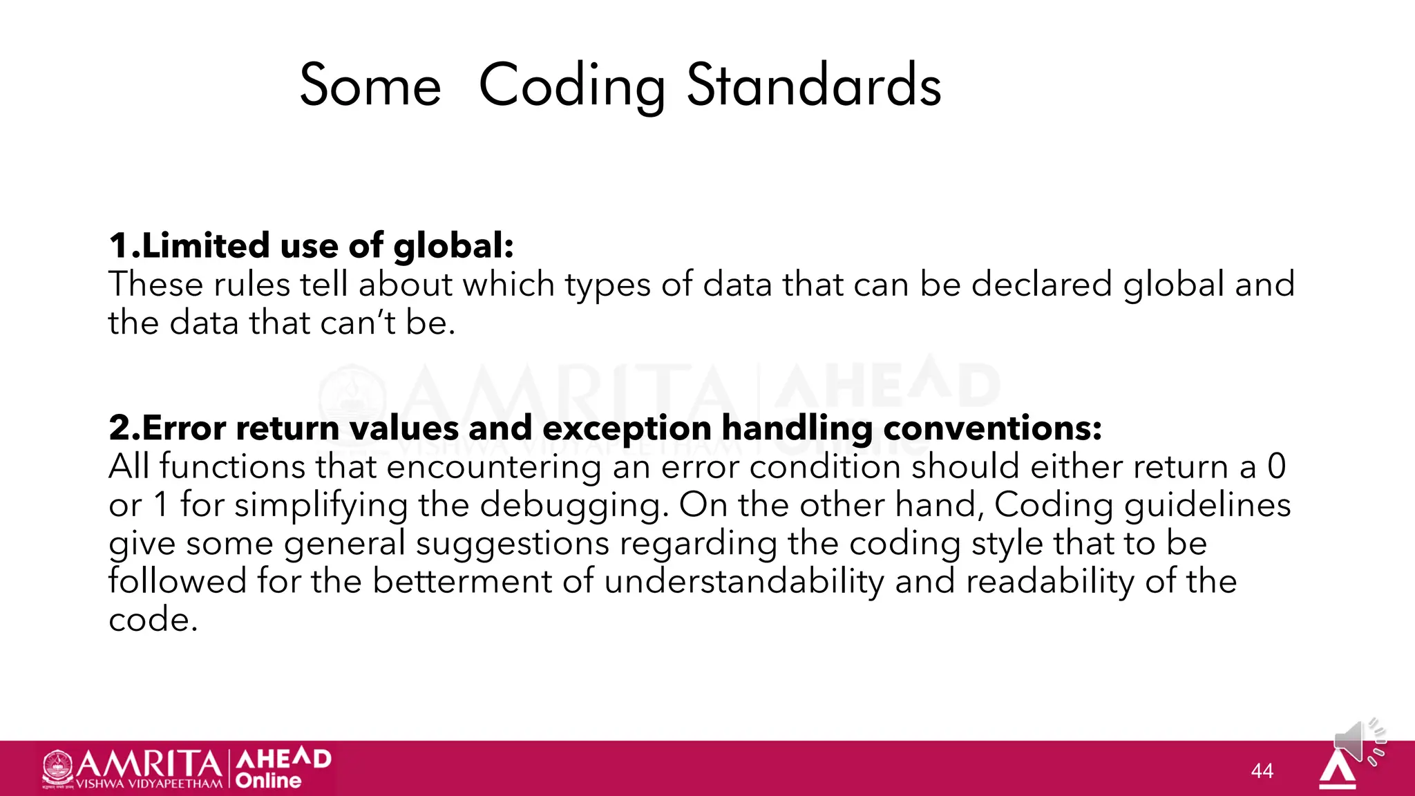 44
Some Coding Standards
1.Limited use of global:
These rules tell about which types of data that can be declared global and
the data that can‟t be.
2.Error return values and exception handling conventions:
All functions that encountering an error condition should either return a 0
or 1 for simplifying the debugging. On the other hand, Coding guidelines
give some general suggestions regarding the coding style that to be
followed for the betterment of understandability and readability of the
code.
 