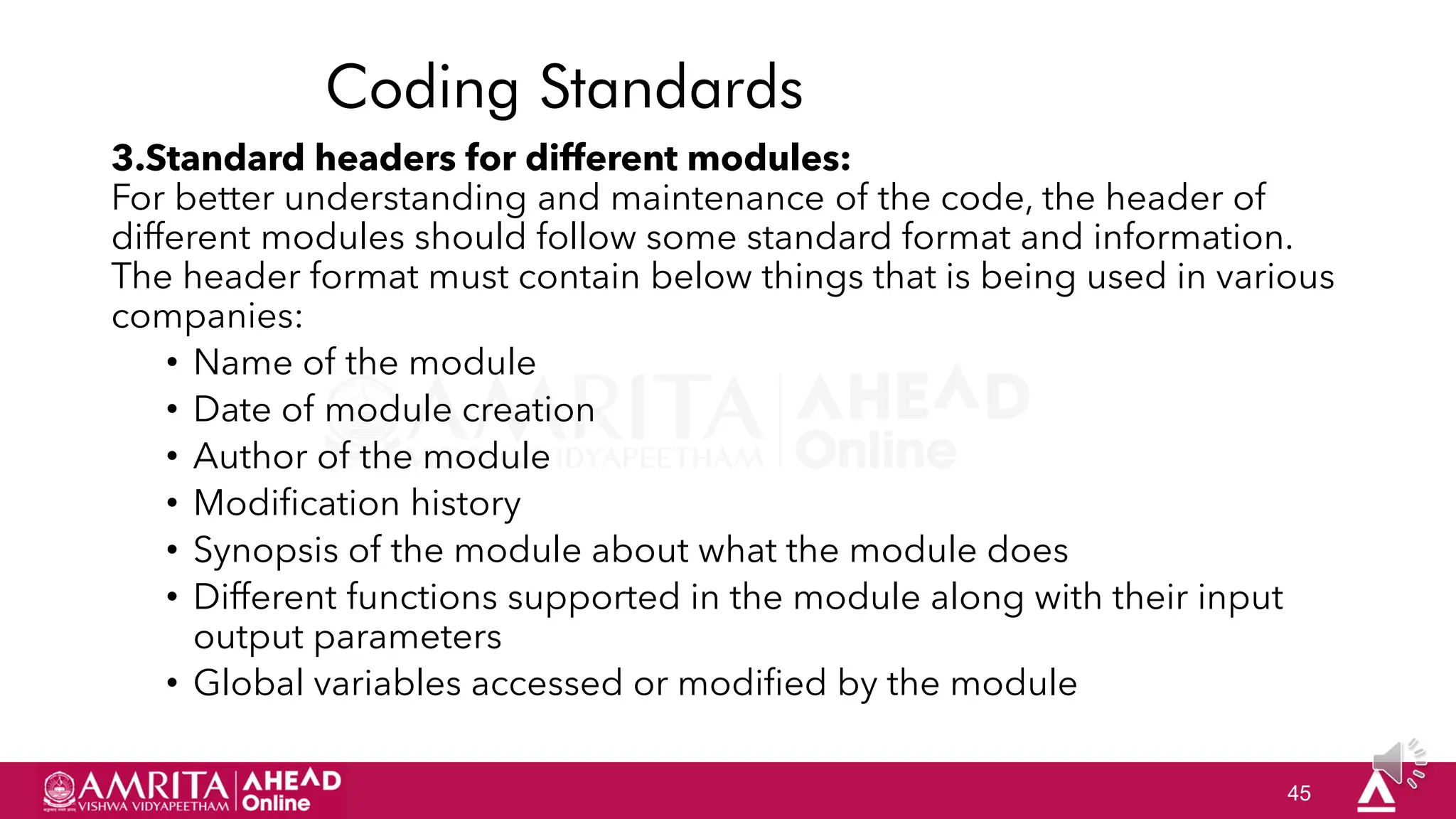 45
Coding Standards
3.Standard headers for different modules:
For better understanding and maintenance of the code, the header of
different modules should follow some standard format and information.
The header format must contain below things that is being used in various
companies:
• Name of the module
• Date of module creation
• Author of the module
• Modification history
• Synopsis of the module about what the module does
• Different functions supported in the module along with their input
output parameters
• Global variables accessed or modified by the module
 