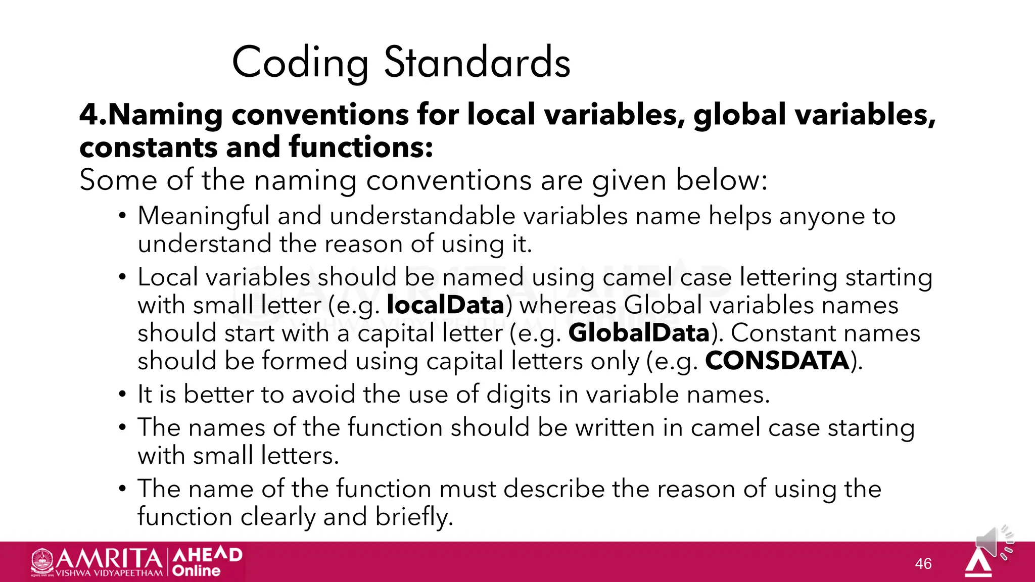 46
Coding Standards
4.Naming conventions for local variables, global variables,
constants and functions:
Some of the naming conventions are given below:
• Meaningful and understandable variables name helps anyone to
understand the reason of using it.
• Local variables should be named using camel case lettering starting
with small letter (e.g. localData) whereas Global variables names
should start with a capital letter (e.g. GlobalData). Constant names
should be formed using capital letters only (e.g. CONSDATA).
• It is better to avoid the use of digits in variable names.
• The names of the function should be written in camel case starting
with small letters.
• The name of the function must describe the reason of using the
function clearly and briefly.
 