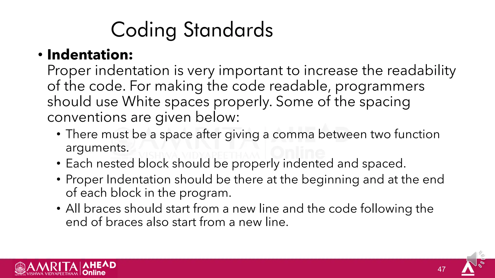 47
Coding Standards
• Indentation:
Proper indentation is very important to increase the readability
of the code. For making the code readable, programmers
should use White spaces properly. Some of the spacing
conventions are given below:
• There must be a space after giving a comma between two function
arguments.
• Each nested block should be properly indented and spaced.
• Proper Indentation should be there at the beginning and at the end
of each block in the program.
• All braces should start from a new line and the code following the
end of braces also start from a new line.
 