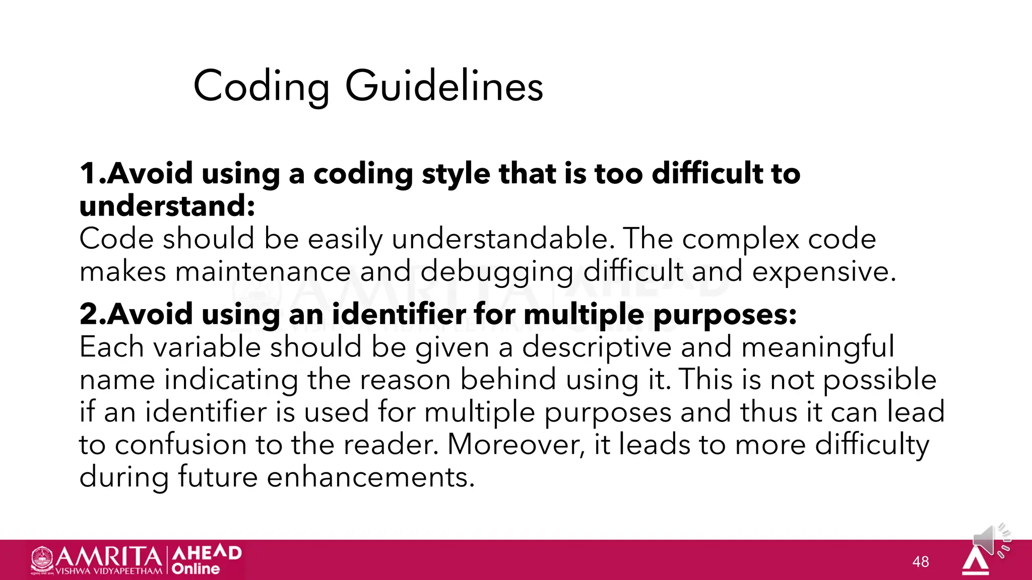 48
Coding Guidelines
1.Avoid using a coding style that is too difficult to
understand:
Code should be easily understandable. The complex code
makes maintenance and debugging difficult and expensive.
2.Avoid using an identifier for multiple purposes:
Each variable should be given a descriptive and meaningful
name indicating the reason behind using it. This is not possible
if an identifier is used for multiple purposes and thus it can lead
to confusion to the reader. Moreover, it leads to more difficulty
during future enhancements.
 