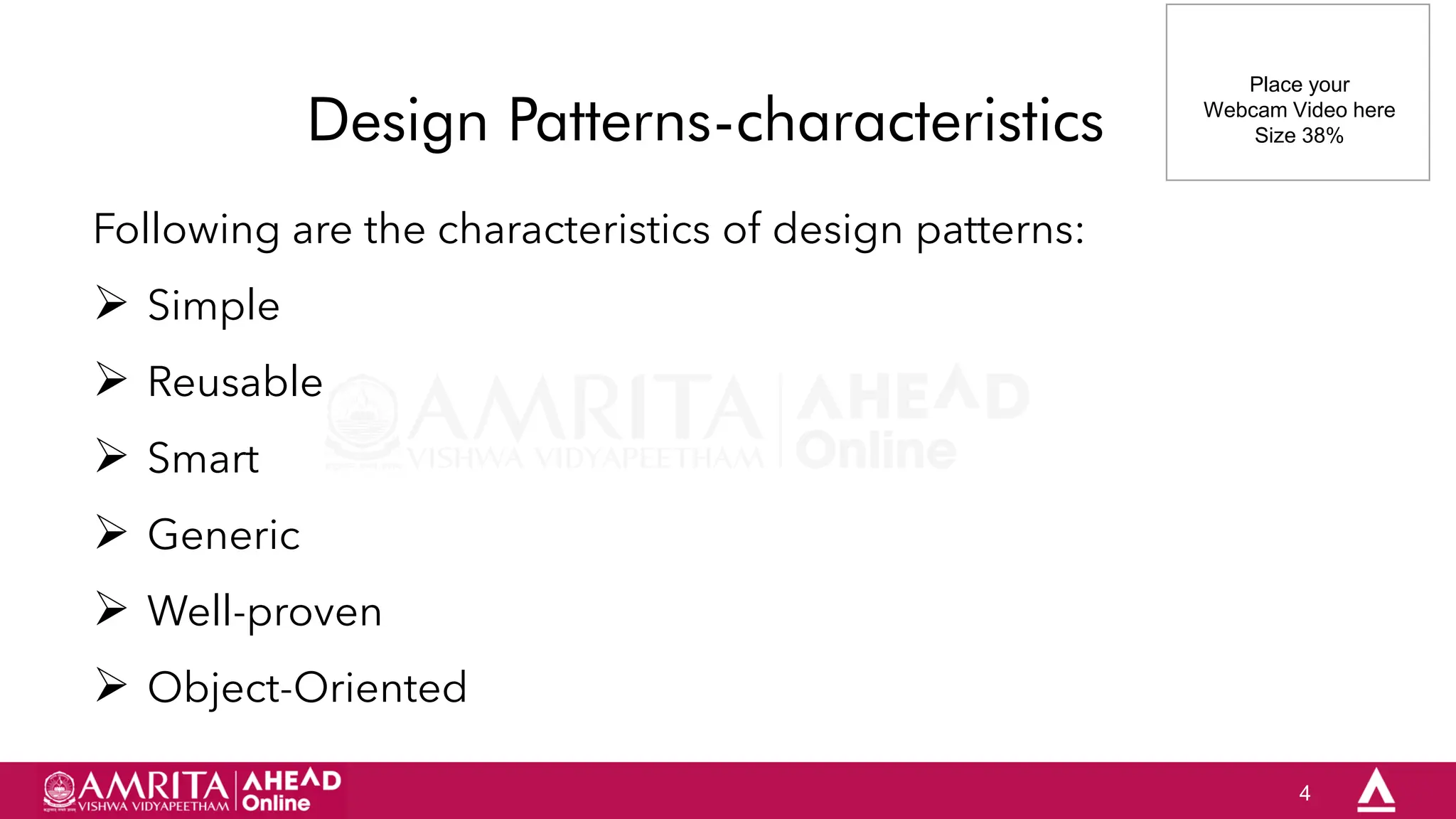 4
Design Patterns-characteristics
Following are the characteristics of design patterns:
 Simple
 Reusable
 Smart
 Generic
 Well-proven
 Object-Oriented
Place your
Webcam Video here
Size 38%
 