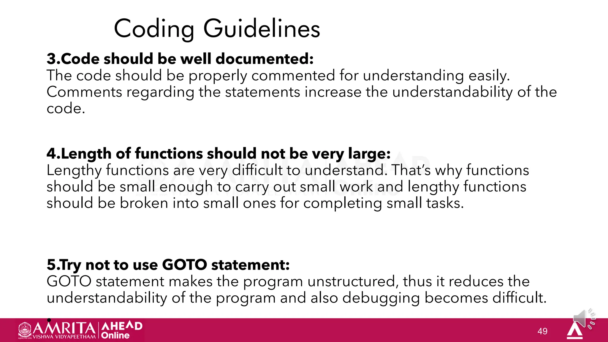 49
Coding Guidelines
3.Code should be well documented:
The code should be properly commented for understanding easily.
Comments regarding the statements increase the understandability of the
code.
4.Length of functions should not be very large:
Lengthy functions are very difficult to understand. That‟s why functions
should be small enough to carry out small work and lengthy functions
should be broken into small ones for completing small tasks.
5.Try not to use GOTO statement:
GOTO statement makes the program unstructured, thus it reduces the
understandability of the program and also debugging becomes difficult.
•
 