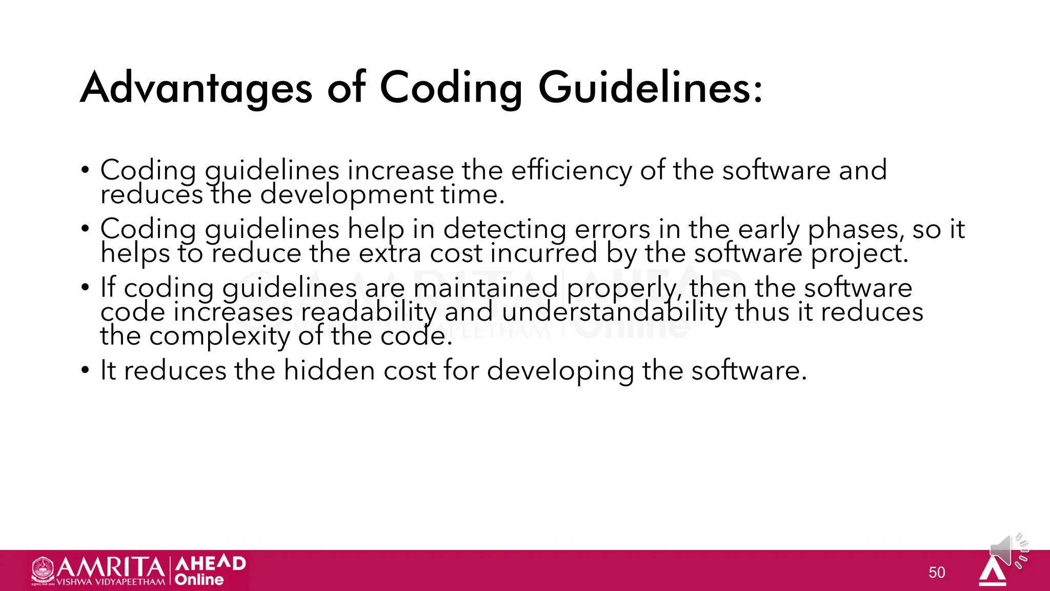 50
Advantages of Coding Guidelines:
• Coding guidelines increase the efficiency of the software and
reduces the development time.
• Coding guidelines help in detecting errors in the early phases, so it
helps to reduce the extra cost incurred by the software project.
• If coding guidelines are maintained properly, then the software
code increases readability and understandability thus it reduces
the complexity of the code.
• It reduces the hidden cost for developing the software.
 