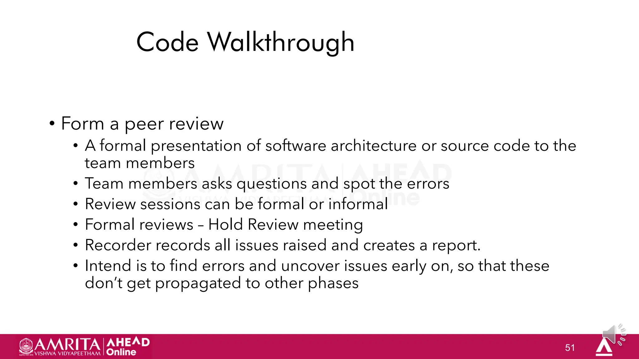 51
Code Walkthrough
• Form a peer review
• A formal presentation of software architecture or source code to the
team members
• Team members asks questions and spot the errors
• Review sessions can be formal or informal
• Formal reviews – Hold Review meeting
• Recorder records all issues raised and creates a report.
• Intend is to find errors and uncover issues early on, so that these
don‟t get propagated to other phases
 