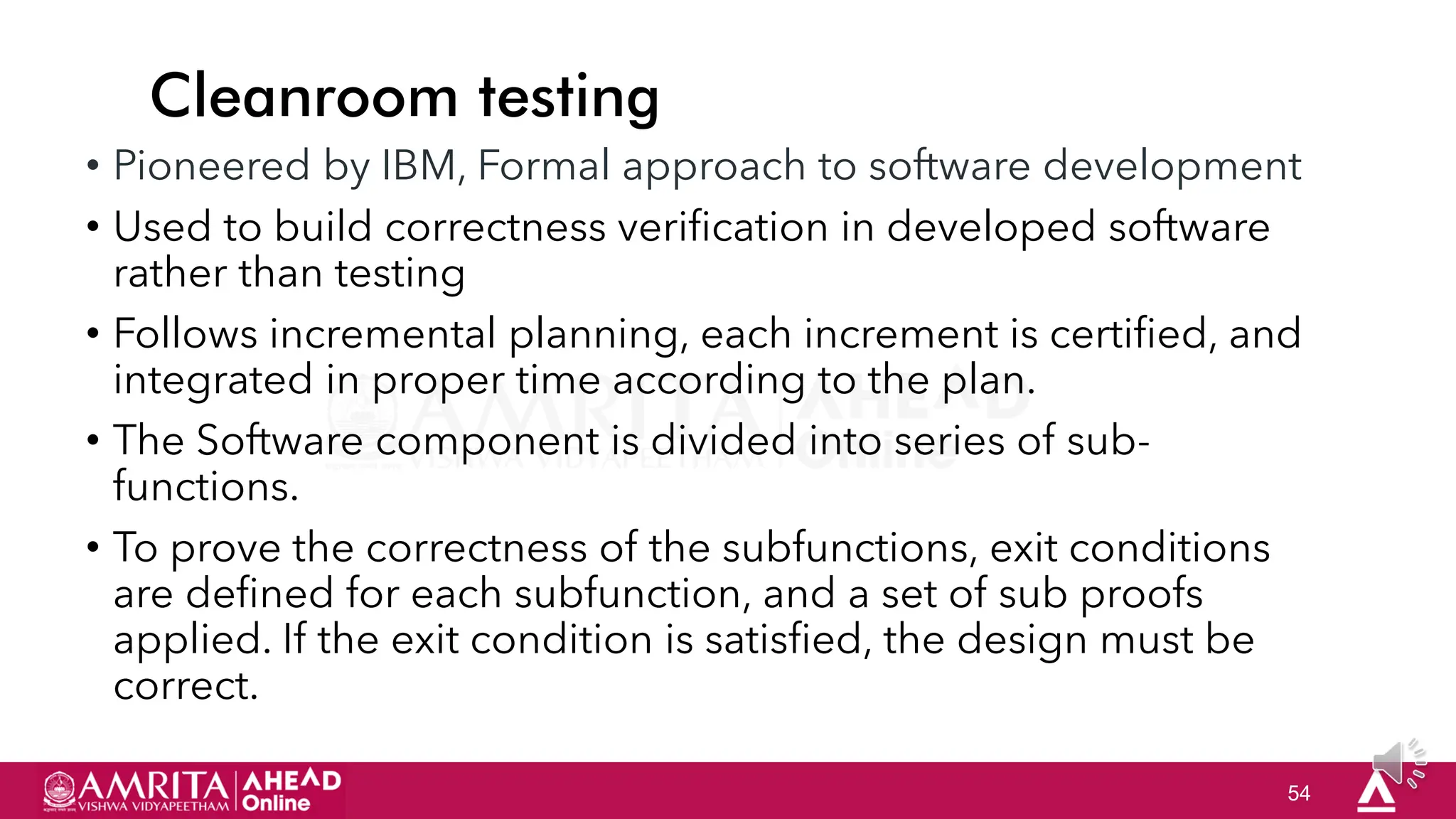 54
Cleanroom testing
• Pioneered by IBM, Formal approach to software development
• Used to build correctness verification in developed software
rather than testing
• Follows incremental planning, each increment is certified, and
integrated in proper time according to the plan.
• The Software component is divided into series of sub-
functions.
• To prove the correctness of the subfunctions, exit conditions
are defined for each subfunction, and a set of sub proofs
applied. If the exit condition is satisfied, the design must be
correct.
 
