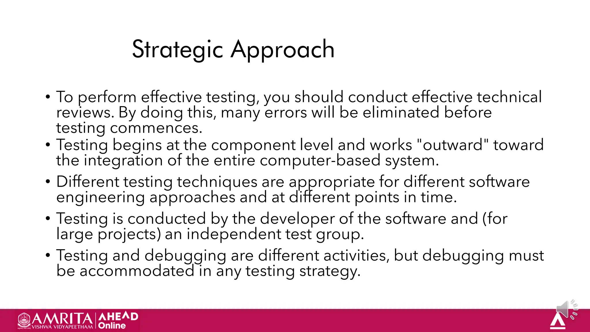 57
Strategic Approach
• To perform effective testing, you should conduct effective technical
reviews. By doing this, many errors will be eliminated before
testing commences.
• Testing begins at the component level and works "outward" toward
the integration of the entire computer-based system.
• Different testing techniques are appropriate for different software
engineering approaches and at different points in time.
• Testing is conducted by the developer of the software and (for
large projects) an independent test group.
• Testing and debugging are different activities, but debugging must
be accommodated in any testing strategy.
 