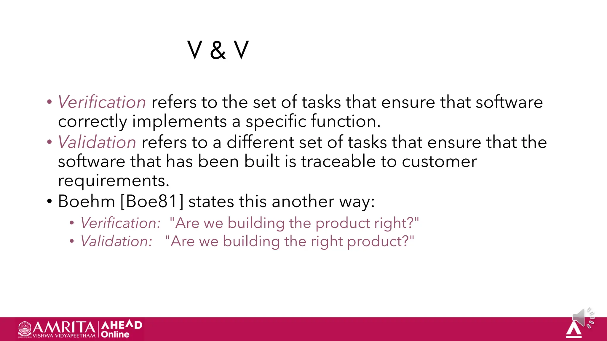 58
V & V
• Verification refers to the set of tasks that ensure that software
correctly implements a specific function.
• Validation refers to a different set of tasks that ensure that the
software that has been built is traceable to customer
requirements.
• Boehm [Boe81] states this another way:
• Verification: "Are we building the product right?"
• Validation: "Are we building the right product?"
 