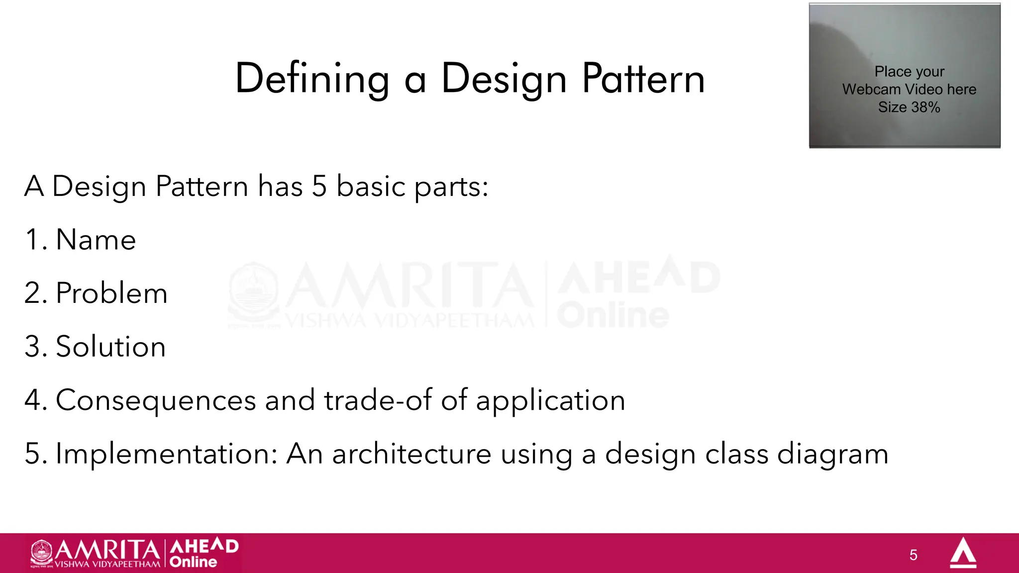 5
Defining a Design Pattern
A Design Pattern has 5 basic parts:
1. Name
2. Problem
3. Solution
4. Consequences and trade-of of application
5. Implementation: An architecture using a design class diagram
Place your
Webcam Video here
Size 38%
 