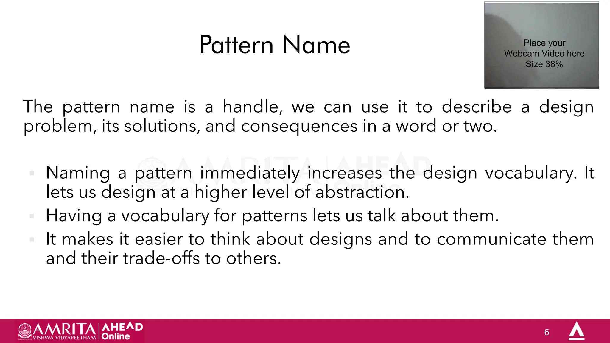 6
Pattern Name
The pattern name is a handle, we can use it to describe a design
problem, its solutions, and consequences in a word or two.
 Naming a pattern immediately increases the design vocabulary. It
lets us design at a higher level of abstraction.
 Having a vocabulary for patterns lets us talk about them.
 It makes it easier to think about designs and to communicate them
and their trade-offs to others.
Place your
Webcam Video here
Size 38%
 