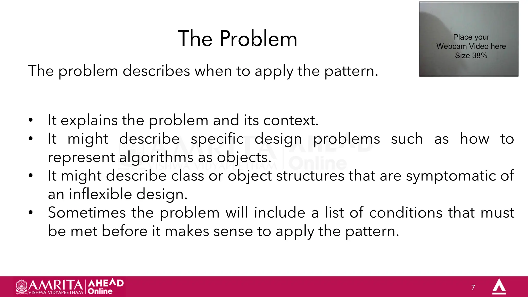 7
The Problem
The problem describes when to apply the pattern.
• It explains the problem and its context.
• It might describe specific design problems such as how to
represent algorithms as objects.
• It might describe class or object structures that are symptomatic of
an inflexible design.
• Sometimes the problem will include a list of conditions that must
be met before it makes sense to apply the pattern.
Place your
Webcam Video here
Size 38%
 