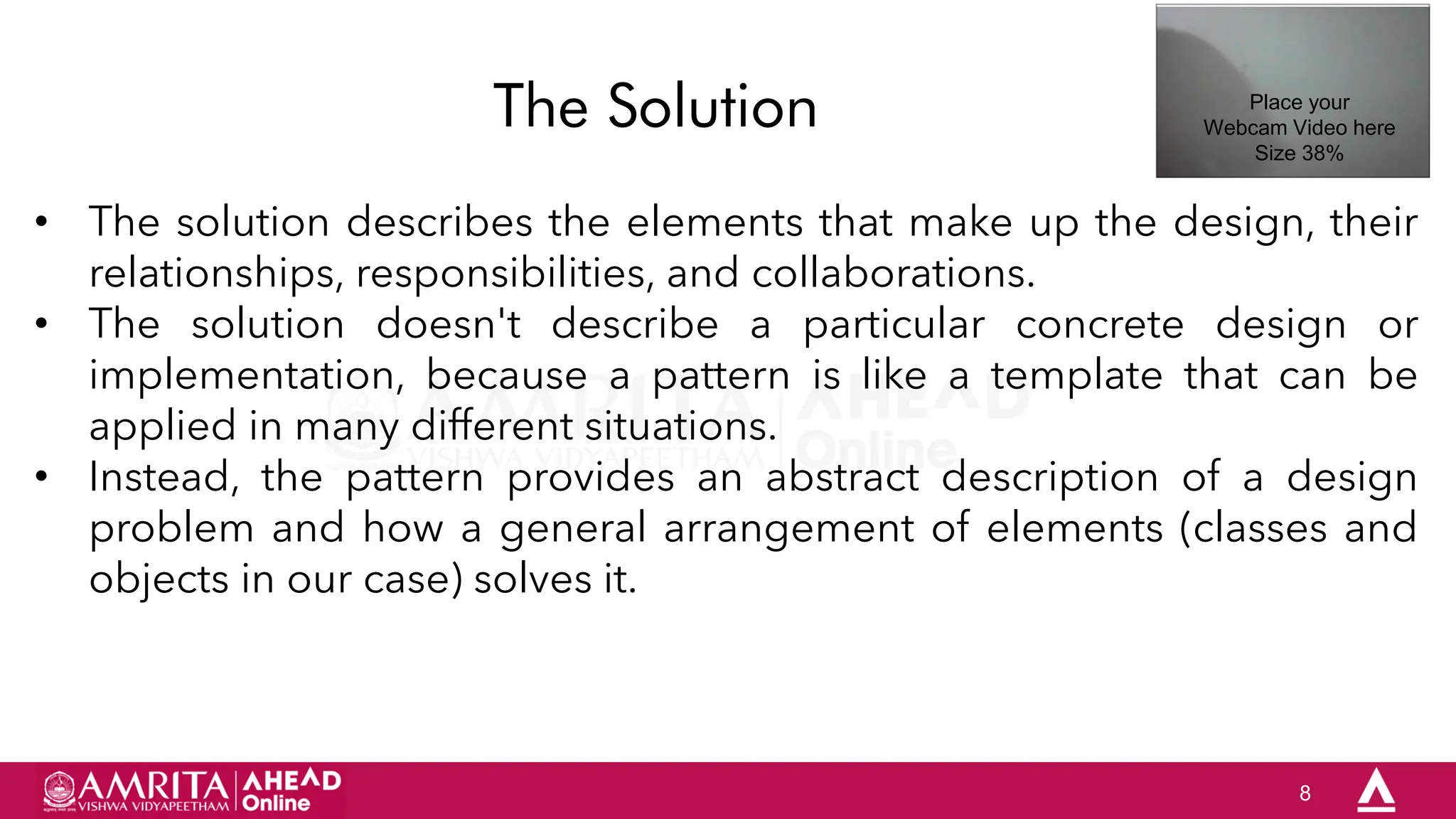 8
The Solution
• The solution describes the elements that make up the design, their
relationships, responsibilities, and collaborations.
• The solution doesn't describe a particular concrete design or
implementation, because a pattern is like a template that can be
applied in many different situations.
• Instead, the pattern provides an abstract description of a design
problem and how a general arrangement of elements (classes and
objects in our case) solves it.
Place your
Webcam Video here
Size 38%
 