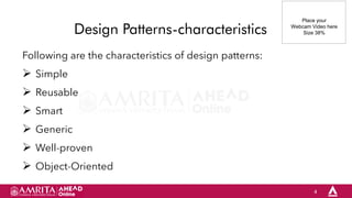 4
Design Patterns-characteristics
Following are the characteristics of design patterns:
 Simple
 Reusable
 Smart
 Generic
 Well-proven
 Object-Oriented
Place your
Webcam Video here
Size 38%
 