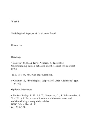 Week 8
Sociological Aspects of Later Adulthood
Resources
Readings
• Zastrow, C. H., & Kirst-Ashman, K. K. (2016).
Understanding human behavior and the social environment
(10th
ed.). Boston, MA: Cengage Learning.
o Chapter 16, “Sociological Aspects of Later Adulthood” (pp.
715-740)
Optional Resources
• Tucker-Seeley, R. D., Li, Y., Sorensen, G., & Subramanian, S.
V. (2011). Lifecourse socioeconomic circumstances and
multimorbidity among older adults.
BMC Public Health, 11
(4), 313–321.
 