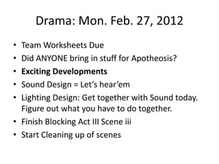 Drama: Mon. Feb. 27, 2012
• Team Worksheets Due
• Did ANYONE bring in stuff for Apotheosis?
• Exciting Developments
• Sound Design = Let’s hear’em
• Lighting Design: Get together with Sound today.
  Figure out what you have to do together.
• Finish Blocking Act III Scene iii
• Start Cleaning up of scenes
 