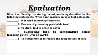 Direction: Identify the storing techniques being described in the
following statements. Write your answers on your test notebook.
_________1. It is used to package sandwich.
_________2. Process of preserving perishable food.
_________3. To draw, fold in order to cover
_________4. Subjecting food to temperature below
freezing point (00C or 320F)
_________5. To refrigerate or to reduce the temperature of food
Evaluation
 