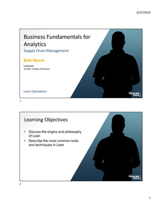 6/27/2019
1
Business Fundamentals for
Analytics
Supply Chain Management
Bob Myers
Lecturer
Lean Operations
Scheller College of Business
• Discuss the origins and philosophy
of Lean
• Describe the most common tools
and techniques in Lean
Learning Objectives
1
2
 