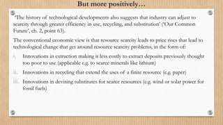 But more positively…
‘The history of technological developments also suggests that industry can adjust to
scarcity through greater efficiency in use, recycling, and substitution’ (‘Our Common
Future’, ch. 2, point 63).
The conventional economic view is that resource scarcity leads to price rises that lead to
technological change that get around resource scarcity problems, in the form of:
i. Innovations in extraction making it less costly to extract deposits previously thought
too poor to use (applicable e.g. to scarce minerals like lithium)
ii. Innovations in recycling that extend the uses of a finite resource (e.g. paper)
iii. Innovations in devising substitutes for scarce resources (e.g. wind or solar power for
fossil fuels)
 