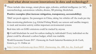 And what about recent innovations in data and technology?
These include: data storage, smart phone apps, robotics, artificial intelligence (or ‘AI’),
nanotechnology, autonomous vehicles, drones, 3D printing, blockchain
Positive examples (that increase mitigation, transparency, accountability)
‘Didi’ car-pools approx. 2m passengers in China, taking 1m vehicles off the roads per day
Data monitoring platforms (e.g. Global Fishing Watch) use sensors and satellite imagery
to track and monitor activity within important environmental systems
Real-time info on GHG emissions could be tracked by anyone
Q: Could blockchain be used for carbon trading by individuals? Every individual on the
planet could be allocated a carbon budget, which was tradable.
World Economic Forum 2017. Harnessing the Fourth Industrial Revolution for the Earth,
Geneva, p. 11. Online at:
http://www3.weforum.org/docs/WEF_Harnessing_the_4IR_for_the_Earth.pdf
 
