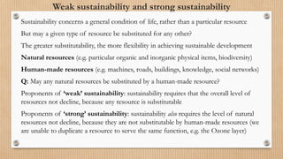 Weak sustainability and strong sustainability
Sustainability concerns a general condition of life, rather than a particular resource
But may a given type of resource be substituted for any other?
The greater substitutability, the more flexibility in achieving sustainable development
Natural resources (e.g. particular organic and inorganic physical items, biodiversity)
Human-made resources (e.g. machines, roads, buildings, knowledge, social networks)
Q: May any natural resources be substituted by a human-made resource?
Proponents of ‘weak’ sustainability: sustainability requires that the overall level of
resources not decline, because any resource is substitutable
Proponents of ‘strong’ sustainability: sustainability also requires the level of natural
resources not decline, because they are not substitutable by human-made resources (we
are unable to duplicate a resource to serve the same function, e.g. the Ozone layer)
 