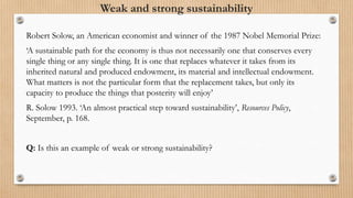 Weak and strong sustainability
Robert Solow, an American economist and winner of the 1987 Nobel Memorial Prize:
‘A sustainable path for the economy is thus not necessarily one that conserves every
single thing or any single thing. It is one that replaces whatever it takes from its
inherited natural and produced endowment, its material and intellectual endowment.
What matters is not the particular form that the replacement takes, but only its
capacity to produce the things that posterity will enjoy’
R. Solow 1993. ‘An almost practical step toward sustainability’, Resources Policy,
September, p. 168.
Q: Is this an example of weak or strong sustainability?
 