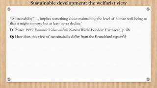 Sustainable development: the welfarist view
‘“Sustainability” … implies something about maintaining the level of human well-being so
that it might improve but at least never decline’
D. Pearce 1993. Economic Values and the Natural World. London: Earthscan, p. 48.
Q: How does this view of sustainability differ from the Brundtland report’s?
 