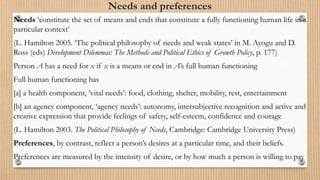 Needs and preferences
Needs ‘constitute the set of means and ends that constitute a fully functioning human life in a
particular context’
(L. Hamilton 2005. ‘The political philosophy of needs and weak states’ in M. Ayogu and D.
Ross (eds) Development Dilemmas: The Methods and Political Ethics of Growth Policy, p. 177)
Person A has a need for x if x is a means or end in A’s full human functioning
Full human functioning has
[a] a health component, ‘vital needs’: food, clothing, shelter, mobility, rest, entertainment
[b] an agency component, ‘agency needs’: autonomy, intersubjective recognition and active and
creative expression that provide feelings of safety, self-esteem, confidence and courage
(L. Hamilton 2003. The Political Philosophy of Needs, Cambridge: Cambridge University Press)
Preferences, by contrast, reflect a person’s desires at a particular time, and their beliefs.
Preferences are measured by the intensity of desire, or by how much a person is willing to pay
 