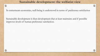 Sustainable development: the welfarist view
In mainstream economics, well-being is understood in terms of preference satisfaction
Sustainable development is then development that at least maintains and if possible
improves levels of human preference satisfaction.
 