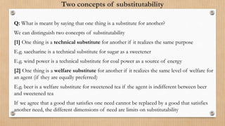 Two concepts of substitutability
Q: What is meant by saying that one thing is a substitute for another?
We can distinguish two concepts of substitutability
[1] One thing is a technical substitute for another if it realizes the same purpose
E.g. saccharine is a technical substitute for sugar as a sweetener
E.g. wind power is a technical substitute for coal power as a source of energy
[2] One thing is a welfare substitute for another if it realizes the same level of welfare for
an agent (if they are equally preferred)
E.g. beer is a welfare substitute for sweetened tea if the agent is indifferent between beer
and sweetened tea
If we agree that a good that satisfies one need cannot be replaced by a good that satisfies
another need, the different dimensions of need are limits on substitutability
 
