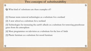 Two concepts of substitutability
Q: What kind of substitutes are these examples of?
[1] Human waste removal technologies as a substitute for a wetland
[2] A new school as a substitute for a wetland
[3] Technologies for increasing the earth’s albedo as a substitute for removing greenhouse
gases from the atmosphere
[4] More programmes on television as a substitute for the loss of birds
[5] Plastic furniture as a substitute for wood furniture
 