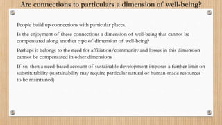 Are connections to particulars a dimension of well-being?
People build up connections with particular places.
Is the enjoyment of these connections a dimension of well-being that cannot be
compensated along another type of dimension of well-being?
Perhaps it belongs to the need for affiliation/community and losses in this dimension
cannot be compensated in other dimensions
If so, then a need-based account of sustainable development imposes a further limit on
substitutability (sustainability may require particular natural or human-made resources
to be maintained)
 