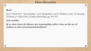Class discussion
Read:
[1] J. O’Neill 2017. ‘Sustainability’, in D. Moellendorf and H. Widdows (eds) The Routledge
Handbook of Global Ethics, London: Routledge, pp. 401-415.
and consider:
Q: to what extent do debates over sustainability reflect views on the use of
markets to solve environmental problems?
 