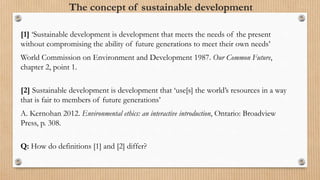 The concept of sustainable development
[1] ‘Sustainable development is development that meets the needs of the present
without compromising the ability of future generations to meet their own needs’
World Commission on Environment and Development 1987. Our Common Future,
chapter 2, point 1.
[2] Sustainable development is development that ‘use[s] the world’s resources in a way
that is fair to members of future generations’
A. Kernohan 2012. Environmental ethics: an interactive introduction, Ontario: Broadview
Press, p. 308.
Q: How do definitions [1] and [2] differ?
 