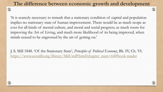 The difference between economic growth and development
‘It is scarcely necessary to remark that a stationary condition of capital and population
implies no stationary state of human improvement. There would be as much scope as
ever for all kinds of mental culture, and moral and social progress; as much room for
improving the Art of Living, and much more likelihood of its being improved, when
minds ceased to be engrossed by the art of getting on.’
J. S. Mill 1848. ‘Of the Stationary State’, Principles of Political Economy, Bk. IV, Ch. VI.
https://www.econlib.org/library/Mill/mlP.html?chapter_num=64#book-reader
 