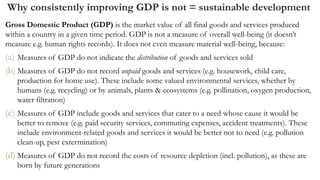 Why consistently improving GDP is not = sustainable development
Gross Domestic Product (GDP) is the market value of all final goods and services produced
within a country in a given time period. GDP is not a measure of overall well-being (it doesn’t
measure e.g. human rights records). It does not even measure material well-being, because:
(a) Measures of GDP do not indicate the distribution of goods and services sold
(b) Measures of GDP do not record unpaid goods and services (e.g. housework, child care,
production for home use). These include some valued environmental services, whether by
humans (e.g. recycling) or by animals, plants & ecosystems (e.g. pollination, oxygen production,
water filtration)
(c) Measures of GDP include goods and services that cater to a need whose cause it would be
better to remove (e.g. paid security services, commuting expenses, accident treatments). These
include environment-related goods and services it would be better not to need (e.g. pollution
clean-up, pest extermination)
(d) Measures of GDP do not record the costs of resource depletion (incl. pollution), as these are
born by future generations
 