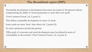 The Brundtland report (1987)
‘Sustainable development is development that meets the needs of the present without
compromising the ability of future generations to meet their own needs’
(‘Our Common Future’, ch. 2, point 1)
This defines sustainable development in terms of needs
Some needs are more ‘basic’ than others (ch. 2, point 43).
So, their satisfaction should take priority
‘[T]he goals of economic and social development must be defined in terms of
sustainability in all countries’ (‘Our Common Future’, ch. 2, point 2)
 