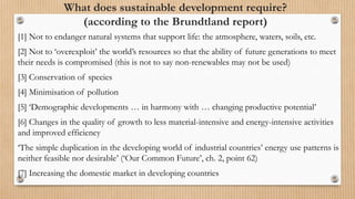 What does sustainable development require?
(according to the Brundtland report)
[1] Not to endanger natural systems that support life: the atmosphere, waters, soils, etc.
[2] Not to ‘overexploit’ the world’s resources so that the ability of future generations to meet
their needs is compromised (this is not to say non-renewables may not be used)
[3] Conservation of species
[4] Minimisation of pollution
[5] ‘Demographic developments … in harmony with … changing productive potential’
[6] Changes in the quality of growth to less material-intensive and energy-intensive activities
and improved efficiency
‘The simple duplication in the developing world of industrial countries’ energy use patterns is
neither feasible nor desirable’ (‘Our Common Future’, ch. 2, point 62)
[7] Increasing the domestic market in developing countries
 