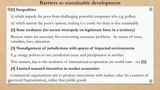Barriers to sustainable development
[1] Inequalities
(i) which impede the poor from challenging powerful companies who e.g. pollute
(ii) which narrow the poor’s options, making it v. costly for them to live sustainably
[2] State weakness (no secure monopoly on legitimate force in a territory)
Because states are necessary for overcoming assurance problems - by means of taxes,
subsidies, laws, education
[3] Nonalignment of jurisdictions with spaces of impacted environments
E.g. energy policies in one jurisdiction cause acid precipitation in another
This matters, due to the weakness of international cooperation (no world state - see [2])
[4] Limited research incentives in market economies
Commercial organizations aim to produce innovations with market value (in a context of
sectoral fragmentation), rather than public goods
 