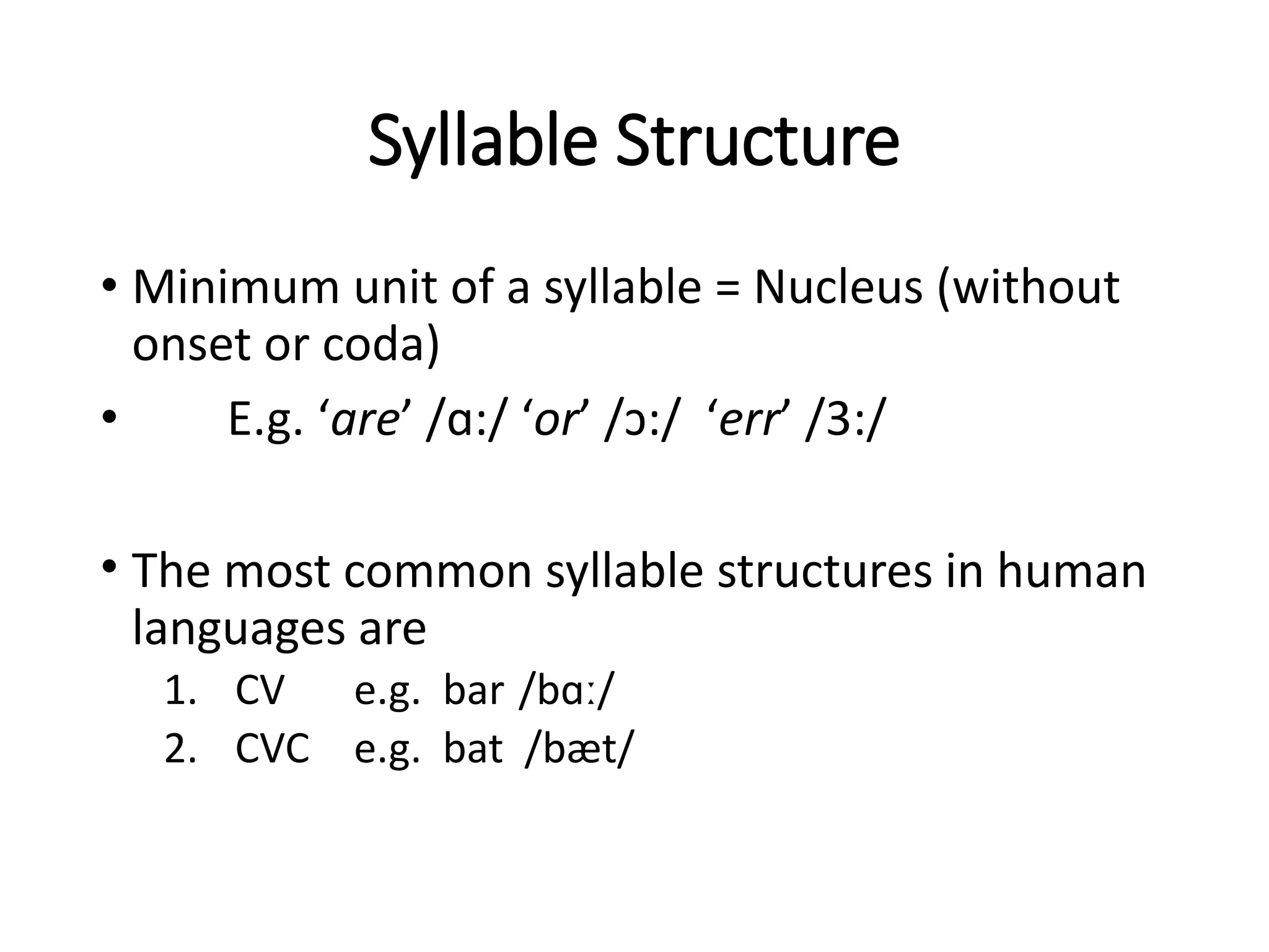 Syllable Structure
• Minimum unit of a syllable = Nucleus (without
onset or coda)
• E.g. ‘are’ /ɑ:/ ‘or’ /ɔ:/ ‘err’ /3:/
• The most common syllable structures in human
languages are
1. CV e.g. bar /bɑː/
2. CVC e.g. bat /bæt/
 