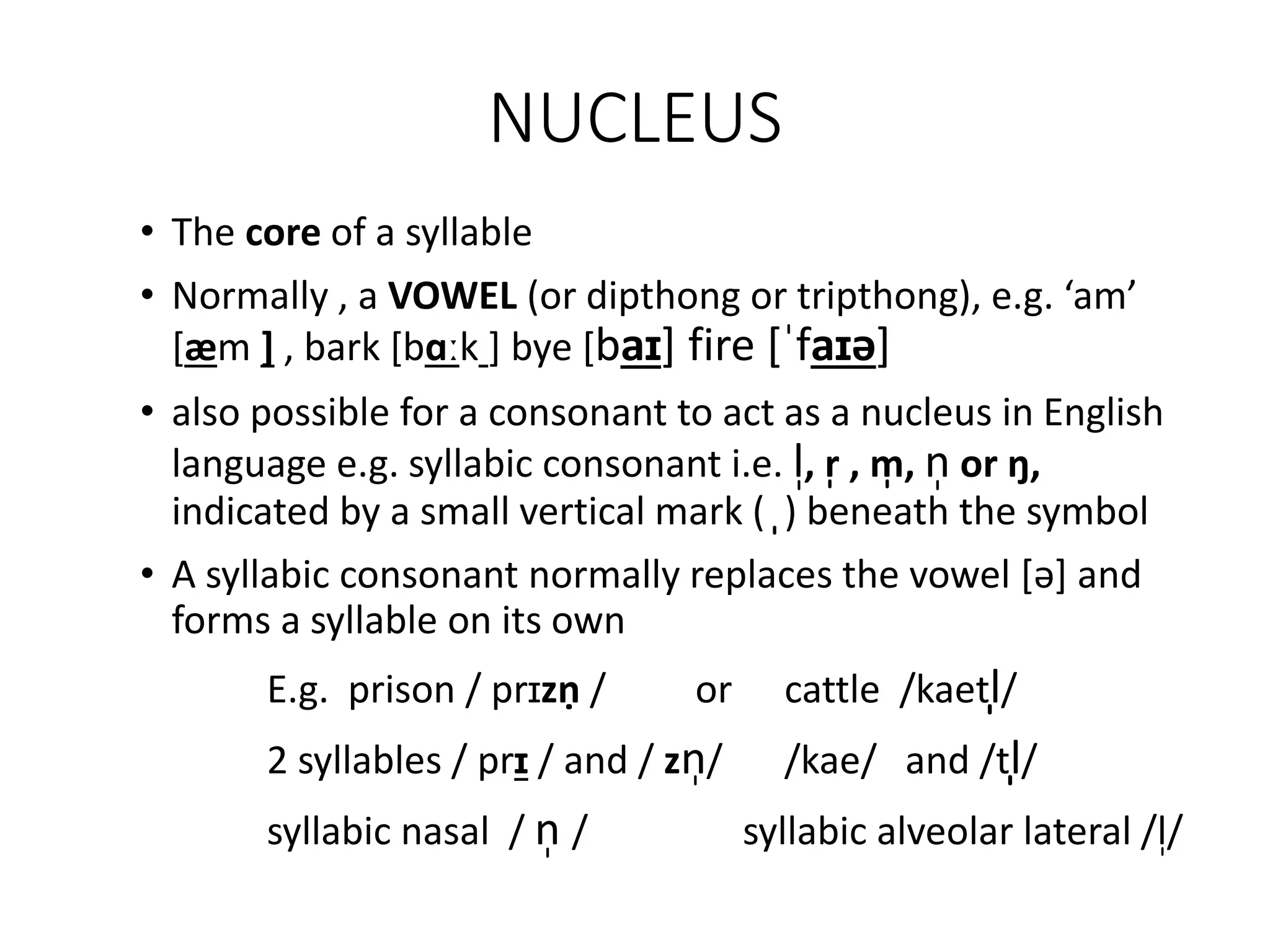 NUCLEUS
• The core of a syllable
• Normally , a VOWEL (or dipthong or tripthong), e.g. ‘am’
[æm ] , bark [bɑːk ] bye [baɪ] fire [ˈfaɪə]
• also possible for a consonant to act as a nucleus in English
language e.g. syllabic consonant i.e. l̩, r̩ , m̩ , n̩ or ŋ,
indicated by a small vertical mark ( ̩) beneath the symbol
• A syllabic consonant normally replaces the vowel [ə] and
forms a syllable on its own
E.g. prison / prɪzṇ / or cattle /kaetl̩/
2 syllables / prɪ / and / zn̩/ /kae/ and /tl̩/
syllabic nasal / n̩ / syllabic alveolar lateral /l̩/
 