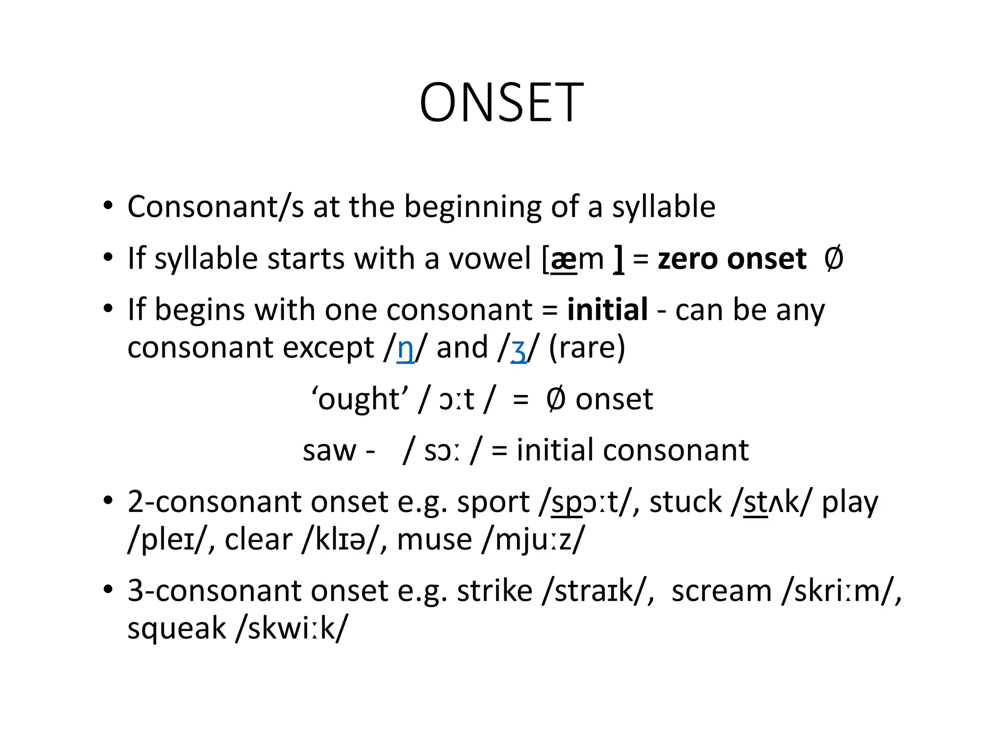 ONSET
• Consonant/s at the beginning of a syllable
• If syllable starts with a vowel [æm ] = zero onset ∅
• If begins with one consonant = initial - can be any
consonant except /ŋ/ and /ʒ/ (rare)
‘ought’ / ɔːt / = ∅ onset
saw - / sɔː / = initial consonant
• 2-consonant onset e.g. sport /spɔːt/, stuck /stʌk/ play
/pleɪ/, clear /klɪə/, muse /mjuːz/
• 3-consonant onset e.g. strike /straɪk/, scream /skriːm/,
squeak /skwiːk/
 