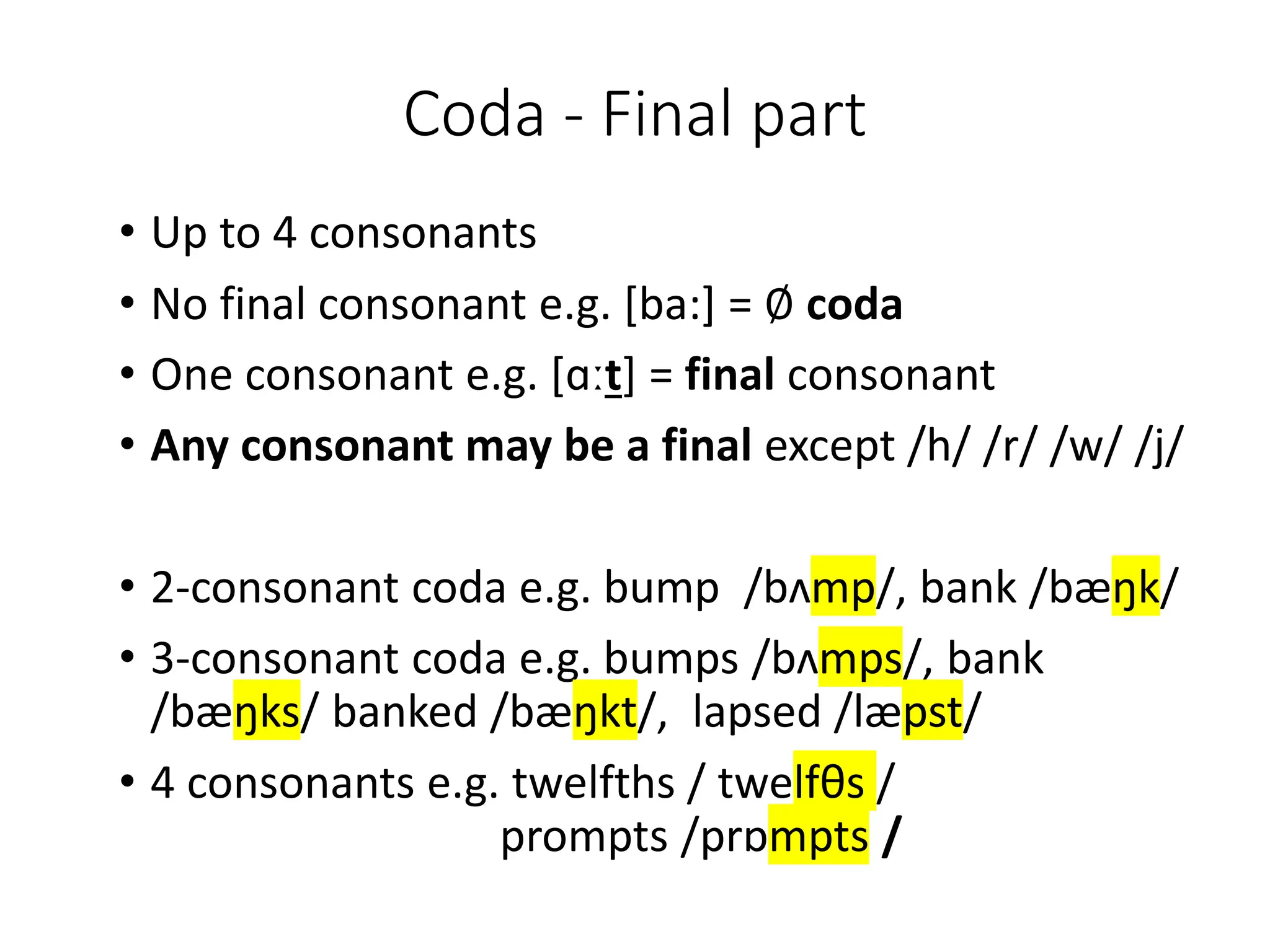 Coda - Final part
• Up to 4 consonants
• No final consonant e.g. [ba:] = ∅ coda
• One consonant e.g. [ɑːt] = final consonant
• Any consonant may be a final except /h/ /r/ /w/ /j/
• 2-consonant coda e.g. bump /bʌmp/, bank /bæŋk/
• 3-consonant coda e.g. bumps /bʌmps/, bank
/bæŋks/ banked /bæŋkt/, lapsed /læpst/
• 4 consonants e.g. twelfths / twelfθs /
prompts /prɒmpts /
 