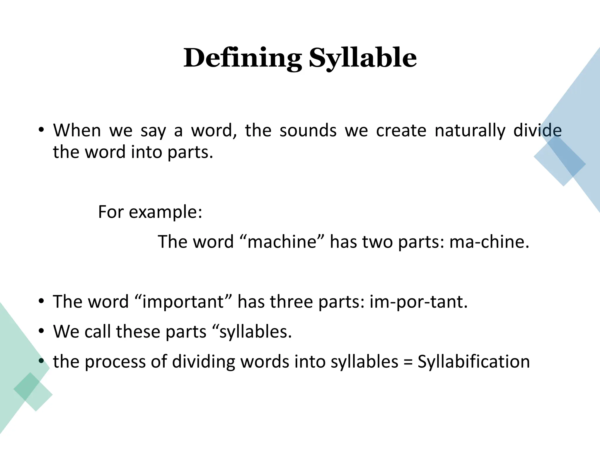 Defining Syllable
• When we say a word, the sounds we create naturally divide
the word into parts.
For example:
The word “machine” has two parts: ma-chine.
• The word “important” has three parts: im-por-tant.
• We call these parts “syllables.
• the process of dividing words into syllables = Syllabification
 