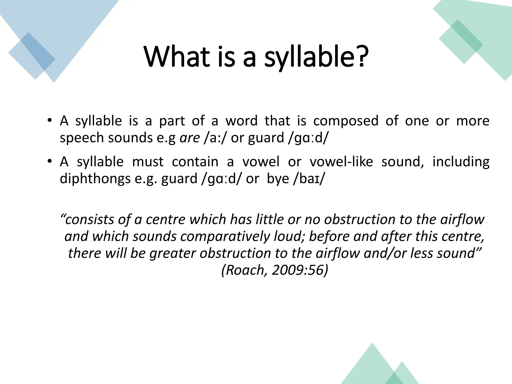• A syllable is a part of a word that is composed of one or more
speech sounds e.g are /a:/ or guard /ɡɑːd/
• A syllable must contain a vowel or vowel-like sound, including
diphthongs e.g. guard /ɡɑːd/ or bye /baɪ/
“consists of a centre which has little or no obstruction to the airflow
and which sounds comparatively loud; before and after this centre,
there will be greater obstruction to the airflow and/or less sound”
(Roach, 2009:56)
What is a syllable?
 