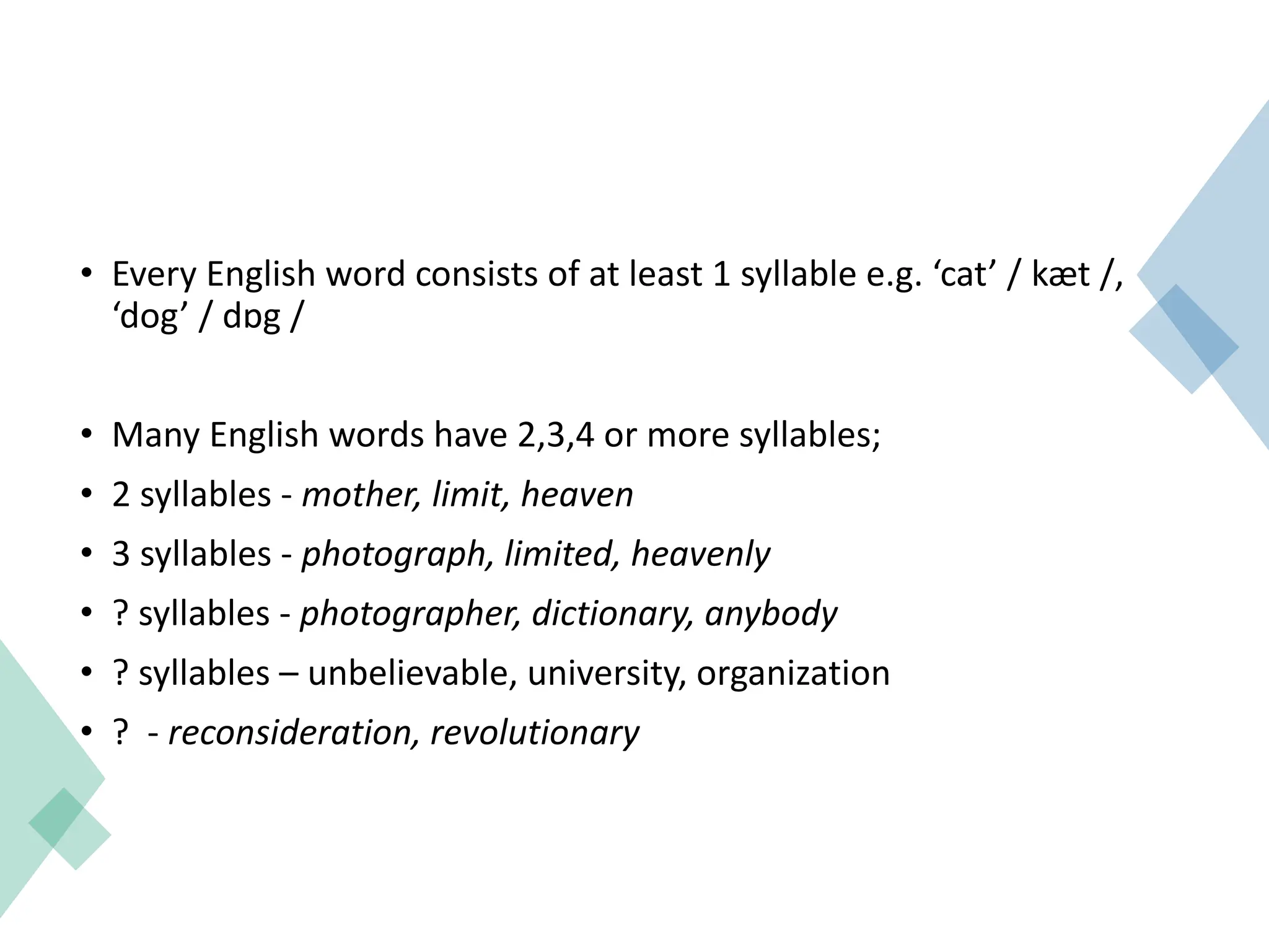 • Every English word consists of at least 1 syllable e.g. ‘cat’ / kæt /,
‘dog’ / dɒg /
• Many English words have 2,3,4 or more syllables;
• 2 syllables - mother, limit, heaven
• 3 syllables - photograph, limited, heavenly
• ? syllables - photographer, dictionary, anybody
• ? syllables – unbelievable, university, organization
• ? - reconsideration, revolutionary
 