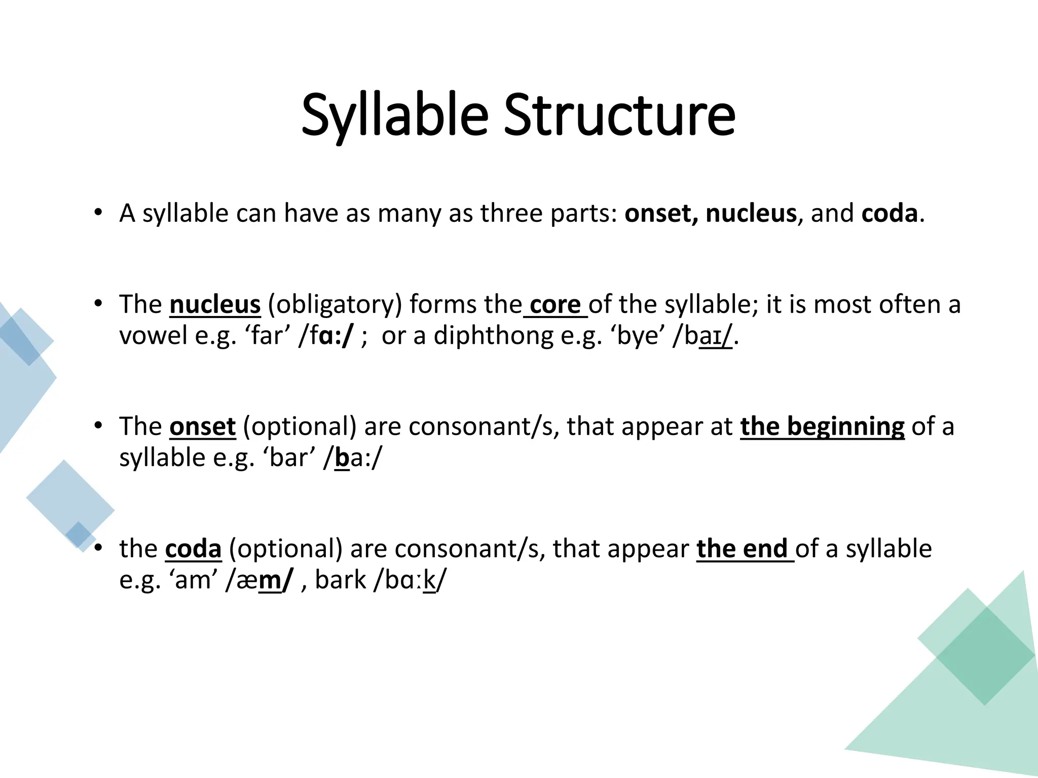 • A syllable can have as many as three parts: onset, nucleus, and coda.
• The nucleus (obligatory) forms the core of the syllable; it is most often a
vowel e.g. ‘far’ /fɑ:/ ; or a diphthong e.g. ‘bye’ /baɪ/.
• The onset (optional) are consonant/s, that appear at the beginning of a
syllable e.g. ‘bar’ /ba:/
• the coda (optional) are consonant/s, that appear the end of a syllable
e.g. ‘am’ /æm/ , bark /bɑːk/
Syllable Structure
 