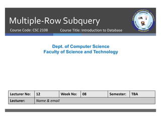 Multiple-Row Subquery
Course Code: CSC 2108
Dept. of Computer Science
Faculty of Science and Technology
Lecturer No: 12 Week No: 08 Semester: TBA
Lecturer: Name & email
Course Title: Introduction to Database
 