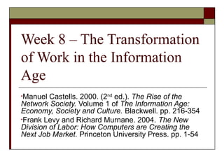 Week 8 – The Transformation
of Work in the Information
Age
•Manuel Castells. 2000. (2nd
ed.). The Rise of the
Network Society. Volume 1 of The Information Age:
Economy, Society and Culture. Blackwell. pp. 216-354
•Frank Levy and Richard Murnane. 2004. The New
Division of Labor: How Computers are Creating the
Next Job Market. Princeton University Press. pp. 1-54
 